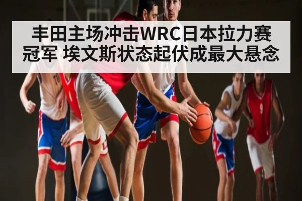 丰田主场冲击WRC日本拉力赛冠军 埃文斯状态起伏成最大悬念