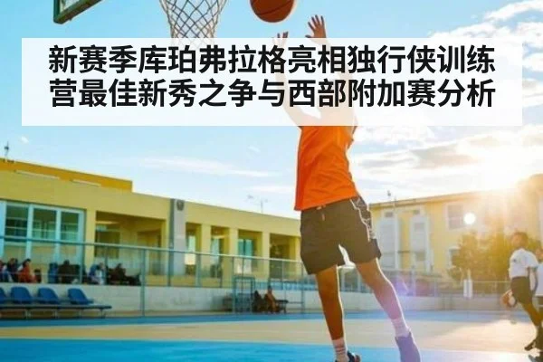 新赛季库珀弗拉格亮相独行侠训练营最佳新秀之争与西部附加赛分析