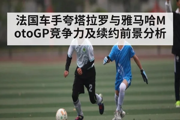 法国车手夸塔拉罗与雅马哈MotoGP竞争力及续约前景分析